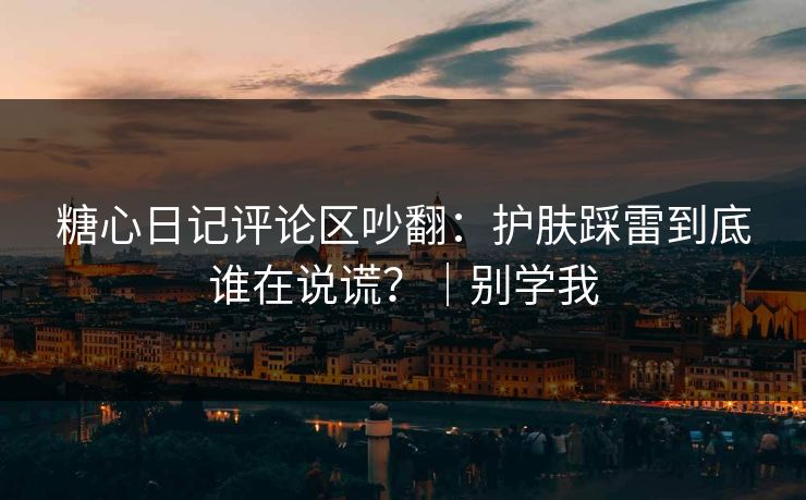 糖心日记评论区吵翻：护肤踩雷到底谁在说谎？｜别学我